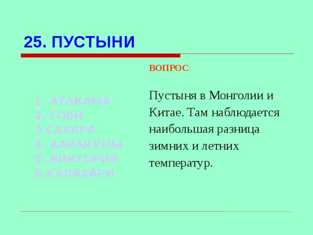 25. ПУСТЫНИ ВОПРОС : Пустыня в Монголии и Китае. Там наблюдается наибольшая разница зимних и летних температур. 1. АТАКАМА 2. ГОБИ 3.САХАРА   4. КАРАКУМЫ 5. ВИКТОРИЯ 6.КАЛАХАРИ Используются гиперссылки. Гиперссылки работают только при показе слайдов. При нажатии на правильный вариант открывается слайд с подробным ответом. Прочитать, нажать кнопкой мыши на предполагаемый ответ. При нажатии на правильный вариант вопроса открывается слайд с ответом.  