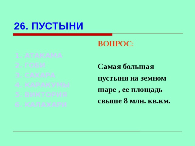 26. ПУСТЫНИ ВОПРОС :  Самая большая пустыня на земном шаре , ее площадь свыше 8 млн. кв.км. 1. АТАКАМА 2. ГОБИ 3. САХАРА   4. КАРАКУМЫ 5. ВИКТОРИЯ 6. КАЛАХАРИ Используются гиперссылки. Гиперссылки работают только при показе слайдов. При нажатии на правильный вариант открывается слайд с подробным ответом. Прочитать, нажать кнопкой мыши на предполагаемый ответ. При нажатии на правильный вариант вопроса открывается слайд с ответом.  