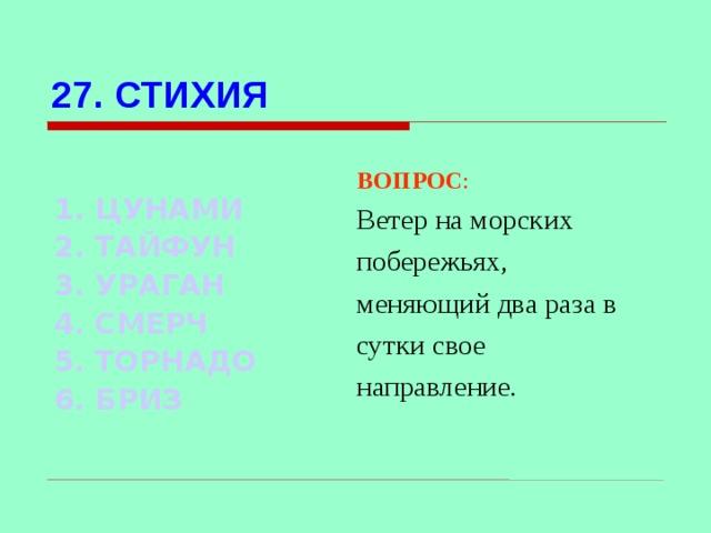 27. СТИХИЯ  1. ЦУНАМИ 2. ТАЙФУН 3. УРАГАН 4. СМЕРЧ 5. ТОРНАДО 6. БРИЗ ВОПРОС : Ветер на морских побережьях, меняющий два раза в сутки свое направление. Используются гиперссылки. Гиперссылки работают только при показе слайдов. При нажатии на правильный вариант открывается слайд с подробным ответом. Прочитать, нажать кнопкой мыши на предполагаемый ответ. При нажатии на правильный вариант вопроса открывается слайд с ответом.  