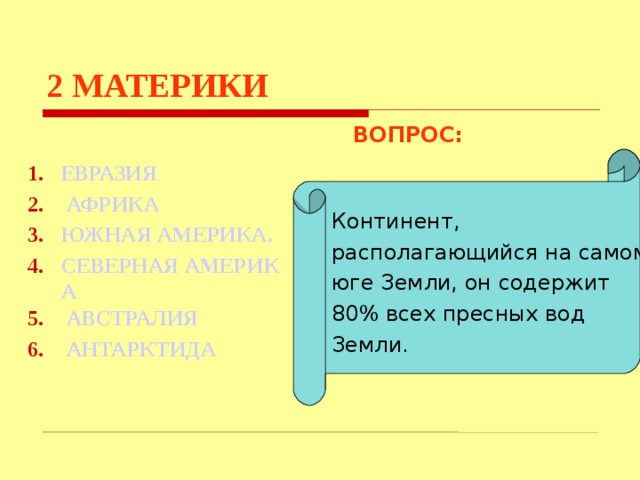 2  МАТЕРИКИ ВОПРОС:     ЕВРАЗИЯ  АФРИКА ЮЖНАЯ АМЕРИКА . СЕВЕРНАЯ АМЕРИКА  АВСТРАЛИЯ  АНТАРКТИДА Континент, располагающийся на самом юге Земли, он содержит 80% всех пресных вод Земли. Используются гиперссылки. Гиперссылки работают только при показе слайдов. При нажатии на правильный вариант открывается слайд с подробным ответом. Прочитать, нажать кнопкой мыши на предполагаемый ответ. При нажатии на правильный вариант вопроса открывается слайд с ответом. При нажатии на правильный вариант открывается слайд с ответом  