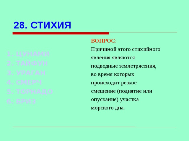 28. СТИХИЯ ВОПРОС : Причиной этого стихийного явления являются подводные землетрясения, во время которых происходит резкое смещение (поднятие или опускание) участка морского дна.  1. ЦУНАМИ 2. ТАЙФУН 3. УРАГАН 4. СМЕРЧ 5. ТОРНАДО 6. БРИЗ Используются гиперссылки. Гиперссылки работают только при показе слайдов. При нажатии на правильный вариант открывается слайд с подробным ответом. Прочитать, нажать кнопкой мыши на предполагаемый ответ. При нажатии на правильный вариант вопроса открывается слайд с ответом.  