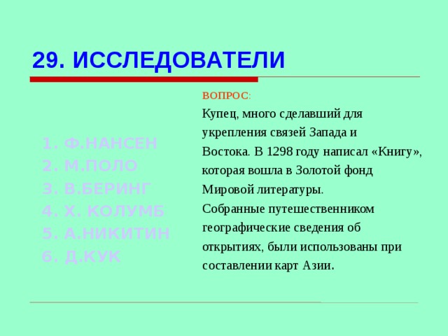 29. ИССЛЕДОВАТЕЛИ ВОПРОС : Купец, много сделавший для укрепления связей Запада и Востока. В 1298 году написал «Книгу», которая вошла в Золотой фонд Мировой литературы. Собранные путешественником географические сведения об открытиях, были использованы при составлении карт Азии .  1. Ф.НАНСЕН 2. М.ПОЛО 3. В.БЕРИНГ 4. Х. КОЛУМБ 5. А.НИКИТИН 6. Д.КУК Используются гиперссылки. Гиперссылки работают только при показе слайдов. При нажатии на правильный вариант открывается слайд с подробным ответом. Прочитать, нажать кнопкой мыши на предполагаемый ответ. При нажатии на правильный вариант вопроса открывается слайд с ответом.  
