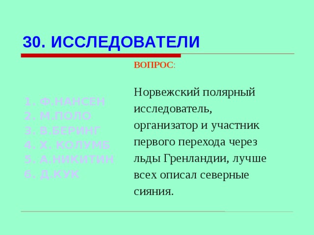 30. ИССЛЕДОВАТЕЛИ ВОПРОС : Норвежский полярный исследователь, организатор и участник первого перехода через льды Гренландии, лучше всех описал северные сияния.  1. Ф.НАНСЕН 2. М.ПОЛО 3. В.БЕРИНГ 4. Х. КОЛУМБ 5. А.НИКИТИН 6. Д.КУК Используются гиперссылки. Гиперссылки работают только при показе слайдов. При нажатии на правильный вариант открывается слайд с подробным ответом. Прочитать, нажать кнопкой мыши на предполагаемый ответ. При нажатии на правильный вариант вопроса открывается слайд с ответом.  