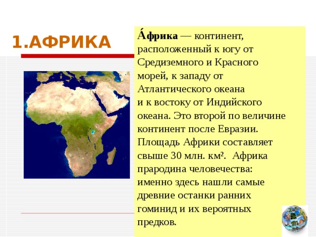 1.АФРИКА А́фрика — континент, расположенный к югу от Средиземного и Красного морей, к западу от Атлантического океана и к востоку от Индийского океана. Это второй по величине континент после Евразии. Площадь Африки составляет свыше 30 млн. км². Африка прародина человечества: именно здесь нашли самые древние останки ранних гоминид и их вероятных предков. Чтобы вернуться к следующему вопросу нажмите на изображение глобуса в правом нижнем углу  