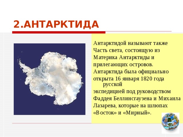 2.АНТАРКТИДА Антарктидой называют также Часть света, состоящую из Материка Антарктиды и прилегающих островов. Антарктида была официально открыта 16 января 1820 года русской экспедицией под руководством Фаддея Беллинсгаузена и Михаила Лазарева, которые на шлюпах «Восток» и «Мирный». Чтобы вернуться к следующему вопросу нажмите на изображение глобуса в правом нижнем углу на изображение глобуса.  