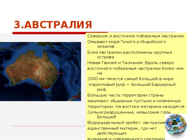 3.АВСТРАЛИЯ Северное и восточное побережья Австралии Омывают моря Тихого и Индийского океанов. Близ Австралии расположены крупные острова Новая Гвинея и Тасмания. Вдоль северо восточного побережья Австралии более чем на 2000 км тянется самый большой в мире  коралловый риф — Большой Барьерный риф. Большую часть территории страны занимают обширные пустыни и низменные территории. На востоке материка находятся Сильно разрушенные, невысокие горы Большой Водораздельный хребет. Австралия — единственный материк, где нет действующих вулканов и современного оледенения.  
