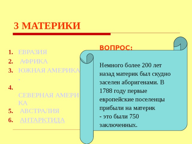 3  МАТЕРИКИ    ВОПРОС:  Немного более 200 лет назад материк был скудно заселен аборигенами. В 1788 году первые европейские поселенцы прибыли на материк - это были 750 заключенных.     ЕВРАЗИЯ АФРИКА ЮЖНАЯ АМЕРИКА .  СЕВЕРНАЯ АМЕРИКА  АВСТРАЛИЯ  АНТАРКТИДА Используются гиперссылки. Гиперссылки работают только при показе слайдов. При нажатии на правильный вариант открывается слайд с подробным ответом. Прочитать, нажать кнопкой мыши на предполагаемый ответ. При нажатии на правильный вариант вопроса открывается слайд с ответом. При нажатии на правильный вариант открывается слайд с ответом  