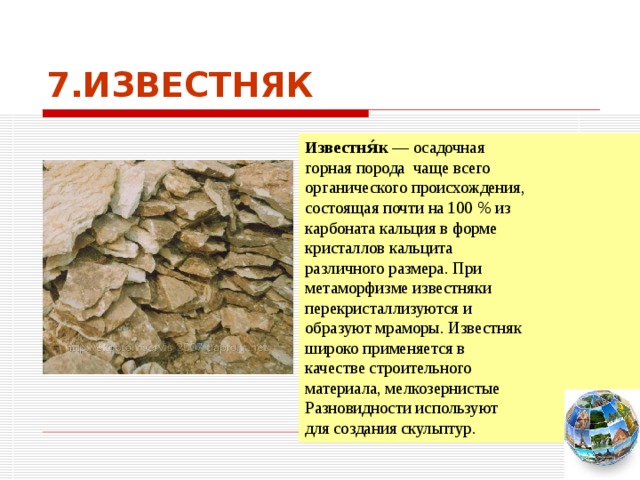 7.ИЗВЕСТНЯК Известня́к  — осадочная горная порода чаще всего органического происхождения, состоящая почти на 100 % из карбоната кальция в форме кристаллов кальцита различного размера. При метаморфизме известняки перекристаллизуются и образуют мраморы. Известняк широко применяется в качестве строительного материала, мелкозернистые Разновидности используют для создания скульптур. Чтобы вернуться к следующему вопросу нажмите на изображение глобуса в правом нижнем углу на изображение глобуса.  