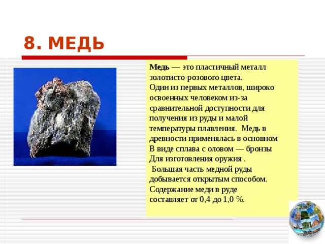 8. МЕДЬ Медь — это пластичный металл золотисто-розового цвета. Один из первых металлов, широко освоенных человеком из-за сравнительной доступности для получения из руды и малой температуры плавления. Медь в древности применялась в основном В виде сплава с оловом — бронзы Для изготовления оружия .  Большая часть медной руды добывается открытым способом. Содержание меди в руде составляет от 0,4 до 1,0 %. Чтобы вернуться к следующему вопросу нажмите на изображение глобуса в правом нижнем углу на изображение глобуса.  