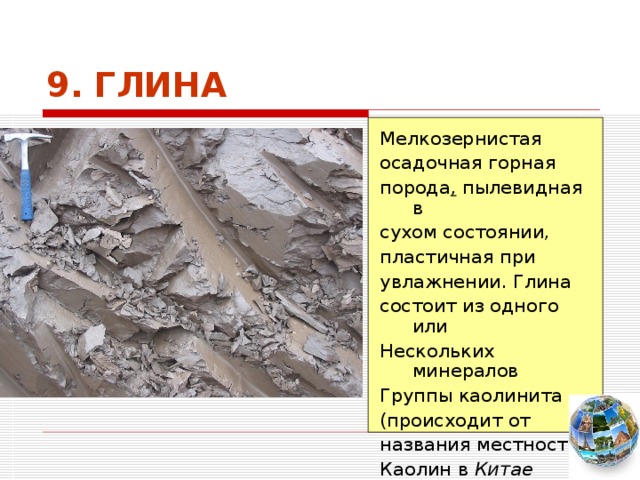 9. ГЛИНА Мелкозернистая осадочная горная порода , пылевидная в сухом состоянии, пластичная при увлажнении. Глина состоит из одного или Нескольких минералов Группы каолинита (происходит от названия местности Каолин в Китае   