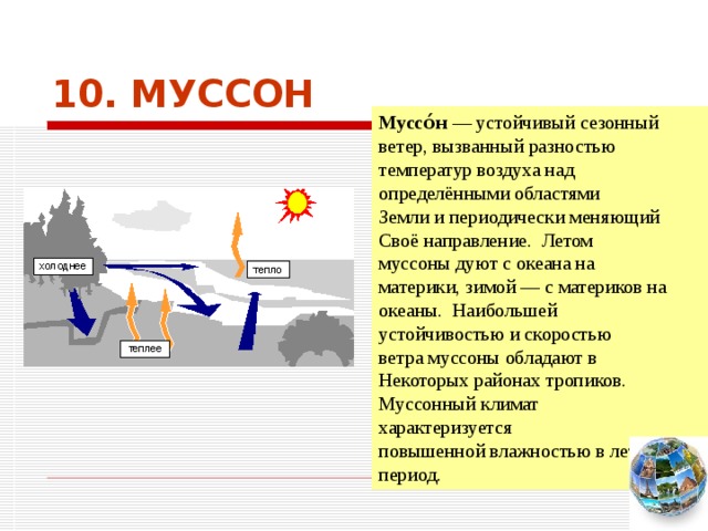 10. МУССОН Муссо́н — устойчивый сезонный ветер, вызванный разностью температур воздуха над определёнными областями Земли и периодически меняющий Своё направление. Летом муссоны дуют с океана на материки, зимой — с материков на океаны. Наибольшей устойчивостью и скоростью ветра муссоны обладают в Некоторых районах тропиков. Муссонный климат характеризуется повышенной влажностью в летний период. Чтобы вернуться к следующему вопросу нажмите на изображение глобуса в правом нижнем углу на изображение глобуса.  