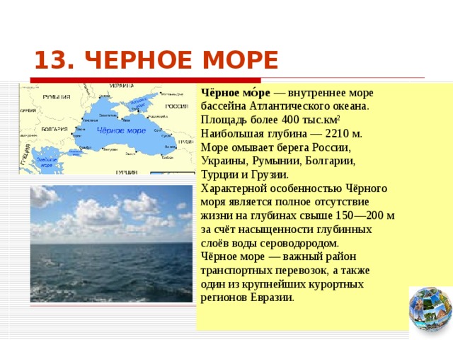 13. ЧЕРНОЕ МОРЕ Чёрное мо́ре — внутреннее море бассейна Атлантического океана. Площадь более 400 тыс.км² Наибольшая глубина — 2210 м. Море омывает берега России, Украины, Румынии, Болгарии, Турции и Грузии. Характерной особенностью Чёрного моря является полное отсутствие жизни на глубинах свыше 150—200 м за счёт насыщенности глубинных слоёв воды сероводородом. Чёрное море — важный район транспортных перевозок, а также один из крупнейших курортных регионов Евразии. Чтобы вернуться к следующему вопросу нажмите на изображение глобуса в правом нижнем углу на изображение глобуса.  