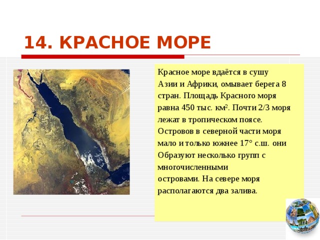14. КРАСНОЕ МОРЕ Красное море вдаётся в сушу Азии и Африки, омывает берега 8 стран. Площадь Красного моря равна 450 тыс. км². Почти 2/3 моря лежат в тропическом поясе. Островов в северной части моря мало и только южнее 17° с.ш. они Образуют несколько групп с многочисленными островами. На севере моря располагаются два залива. Чтобы вернуться к следующему вопросу нажмите на изображение глобуса в правом нижнем углу на изображение глобуса.  