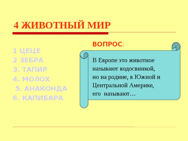 4  ЖИВОТНЫЙ МИР ВОПРОС : В Европе это животное называют водосвинкой, но на родине, в Южной и Центральной Америке, его называют… 1 ЦЕЦЕ  2 ЗЕБРА 3. ТАПИР 4. МОЛОХ  5. АНАКОНДА 6. КАПИБАРА Используются гиперссылки. Гиперссылки работают только при показе слайдов. При нажатии на правильный вариант открывается слайд с подробным ответом. Прочитать, нажать кнопкой мыши на предполагаемый ответ. При нажатии на правильный вариант вопроса открывается слайд с ответом.  