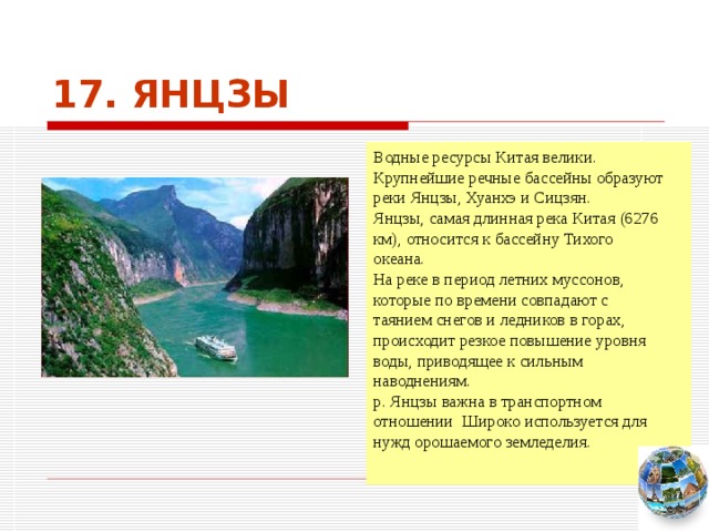 17. ЯНЦЗЫ Водные ресурсы Китая велики. Крупнейшие речные бассейны образуют реки Янцзы, Хуанхэ и Сицзян. Янцзы, самая длинная река Китая (6276 км), относится к бассейну Тихого океана. На реке в период летних муссонов, которые по времени совпадают с таянием снегов и ледников в горах, происходит резкое повышение уровня воды, приводящее к сильным наводнениям. р. Янцзы важна в транспортном отношении Широко используется для нужд орошаемого земледелия. Чтобы вернуться к следующему вопросу нажмите на изображение глобуса в правом нижнем углу на изображение глобуса.  