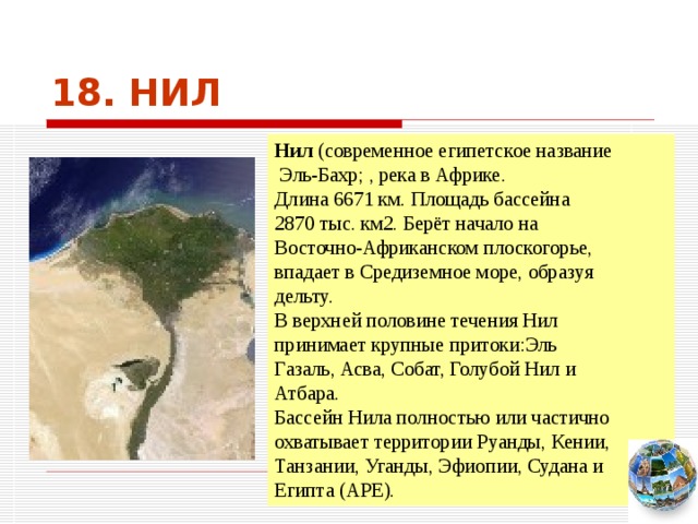 18. НИЛ Нил (современное египетское название  Эль-Бахр; , река в Африке. Длина 6671 км. Площадь бассейна 2870 тыс. км2. Берёт начало на Восточно-Африканском плоскогорье, впадает в Средиземное море, образуя дельту. В верхней половине течения Нил принимает крупные притоки:Эль Газаль, Асва, Собат, Голубой Нил и Атбара. Бассейн Нила полностью или частично охватывает территории Руанды, Кении, Танзании, Уганды, Эфиопии, Судана и Египта (АРЕ). Чтобы вернуться к следующему вопросу нажмите на изображение глобуса в правом нижнем углу на изображение глобуса.  