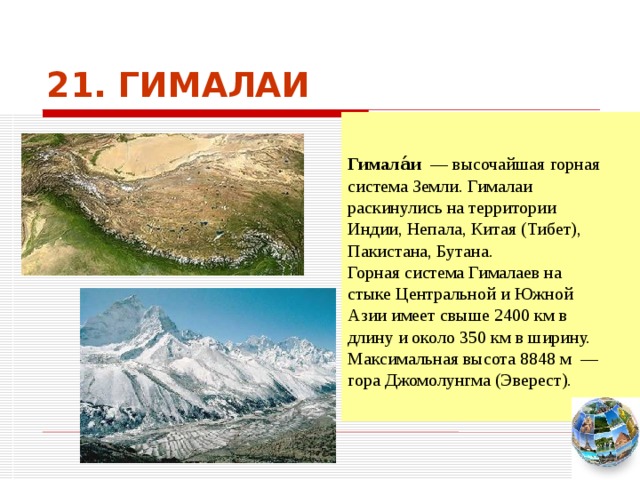 21. ГИМАЛАИ   Гимала́и  — высочайшая горная система Земли. Гималаи раскинулись на территории Индии, Непала, Китая (Тибет), Пакистана, Бутана. Горная система Гималаев на стыке Центральной и Южной Азии имеет свыше 2400 км в длину и около 350 км в ширину. Максимальная высота 8848 м  — гора Джомолунгма (Эверест). Чтобы вернуться к следующему вопросу нажмите на изображение глобуса в правом нижнем углу на изображение глобуса.  
