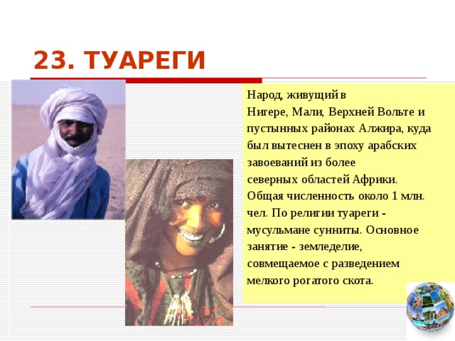 23. ТУАРЕГИ Народ, живущий в Нигере, Мали, Верхней Вольте и пустынных районах Алжира, куда был вытеснен в эпоху арабских завоеваний из более северных областей Африки. Общая численность около 1 млн. чел. По религии туареги - мусульмане сунниты. Основное занятие - земледелие, совмещаемое с разведением мелкого рогатого скота. Чтобы вернуться к следующему вопросу нажмите на изображение глобуса в правом нижнем углу на изображение глобуса.  