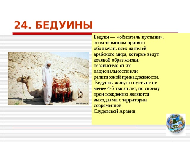 24. БЕДУИНЫ Бедуин — «обитатель пустыни», этим термином принято обозначать всех жителей арабского мира, которые ведут кочевой образ жизни, независимо от их национальности или религиозной принадлежности.  Бедуины живут в пустыне не менее 4-5 тысяч лет, по своему происхождению являются выходцами с территории современной Саудовской Аравии . Чтобы вернуться к следующему вопросу нажмите на изображение глобуса в правом нижнем углу на изображение глобуса.  