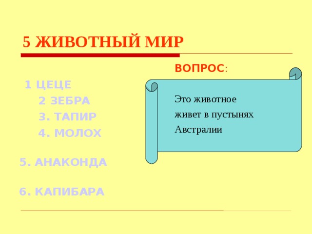 5  ЖИВОТНЫЙ МИР ВОПРОС :  1 ЦЕЦЕ  2 ЗЕБРА  3. ТАПИР  4. МОЛОХ   5. АНАКОНДА  6. КАПИБАРА Это животное живет в пустынях Австралии Используются гиперссылки. Гиперссылки работают только при показе слайдов. При нажатии на правильный вариант открывается слайд с подробным ответом. Прочитать, нажать кнопкой мыши на предполагаемый ответ. При нажатии на правильный вариант вопроса открывается слайд с ответом.  