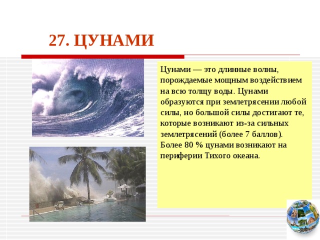 27. ЦУНАМИ Цунами — это длинные волны, порождаемые мощным воздействием на всю толщу воды. Цунами образуются при землетрясении любой силы, но большой силы достигают те, которые возникают из-за сильных землетрясений (более 7 баллов). Более 80 % цунами возникают на периферии Тихого океана. Чтобы вернуться к следующему вопросу нажмите на изображение глобуса в правом нижнем углу на изображение глобуса.  