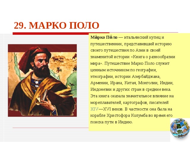 29. МАРКО ПОЛО Ма́рко По́ло — итальянский купец и путешественник, представивший историю своего путешествия по Азии в своей знаменитой истории «Книга о разнообразии мира». Путешествие Марко Поло служит ценным источником по географии, этнографии, истории Азербайджана, Армении, Ирана, Китая, Монголии, Индии, Индонезии и других стран в средние века. Эта книга оказала значительное влияние на мореплавателей, картографов, писателей XIV —XVI веков. В частности она была на корабле Христофора Колумба во время его поиска пути в Индию. Чтобы вернуться к следующему вопросу нажмите на изображение глобуса в правом нижнем углу на изображение глобуса.  