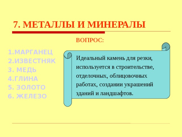 7. МЕТАЛЛЫ И МИНЕРАЛЫ ВОПРОС : Идеальный камень для резки, используется в строительстве, отделочных, облицовочных работах, создании украшений зданий и ландшафтов. 1.МАРГАНЕЦ 2.ИЗВЕСТНЯК 3. МЕДЬ 4.ГЛИНА 5. ЗОЛОТО 6. ЖЕЛЕЗО Используются гиперссылки. Гиперссылки работают только при показе слайдов. При нажатии на правильный вариант открывается слайд с подробным ответом. Прочитать, нажать кнопкой мыши на предполагаемый ответ. При нажатии на правильный вариант вопроса открывается слайд с ответом.  