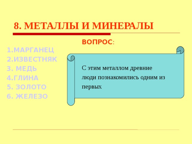 8. МЕТАЛЛЫ И МИНЕРАЛЫ ВОПРОС : С этим металлом древние люди познакомились одним из первых 1.МАРГАНЕЦ 2.ИЗВЕСТНЯК 3. МЕДЬ 4.ГЛИНА 5. ЗОЛОТО 6. ЖЕЛЕЗО Используются гиперссылки. Гиперссылки работают только при показе слайдов. При нажатии на правильный вариант открывается слайд с подробным ответом. Прочитать, нажать кнопкой мыши на предполагаемый ответ. При нажатии на правильный вариант вопроса открывается слайд с ответом.  