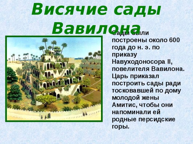 Висячие сады Вавилона  Сады были построены около 600 года до н. э. по приказу Навуходоносора II , повелителя Вавилона. Царь приказал построить сады ради тосковавшей по дому молодой жены Амитис, чтобы они напоминали ей родные персидские горы. 