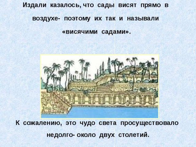Издали казалось, что сады висят прямо в воздухе- поэтому их так и называли «висячими садами».  К сожалению, это чудо света просуществовало недолго- около двух столетий. 