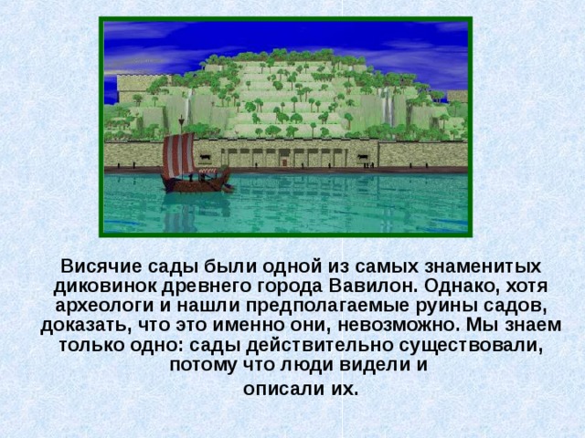  Висячие сады были одной из самых знаменитых диковинок древнего города Вавилон. Однако, хотя археологи и нашли предполагаемые руины садов, доказать, что это именно они, невозможно. Мы знаем только одно: сады действительно существовали, потому что люди видели и  описали их. 