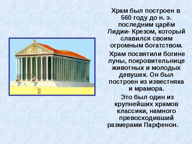  Храм был построен в 560 году до н. э. последним царём Лидии- Крезом, который славился своим огромным богатством.  Храм посвятили богине луны, покровительнице животных и молодых девушек. Он был построен из известняка и мрамора.  Это был один из крупнейших храмов классики, намного превосходивший размерами Парфенон.  
