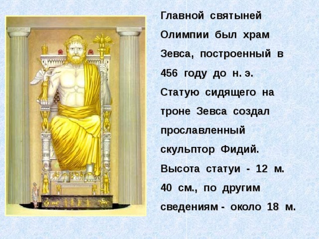 Главной святыней Олимпии был храм Зевса, построенный в 456 году до н. э. Статую сидящего на троне Зевса создал прославленный скульптор Фидий. Высота статуи - 12 м. 40 см., по другим сведениям - около 18 м.  