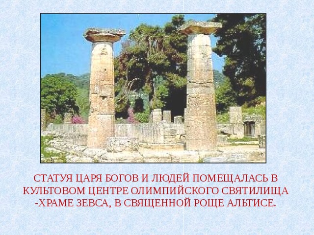 СТАТУЯ ЦАРЯ БОГОВ И ЛЮДЕЙ ПОМЕЩАЛАСЬ В КУЛЬТОВОМ ЦЕНТРЕ ОЛИМПИЙСКОГО СВЯТИЛИЩА -ХРАМЕ ЗЕВСА, В СВЯЩЕННОЙ РОЩЕ АЛЬТИСЕ. 