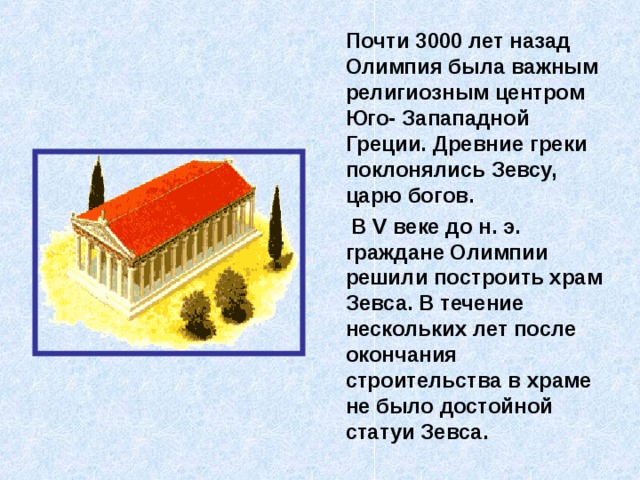  Почти 3000 лет назад Олимпия была важным религиозным центром Юго- Запападной Греции. Древние греки поклонялись Зевсу, царю богов.  В V веке до н. э. граждане Олимпии решили построить храм Зевса. В течение нескольких лет после окончания строительства в храме не было достойной статуи Зевса. 