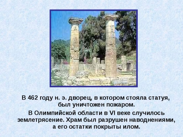 В 462 году н. э. дворец, в котором стояла статуя, был уничтожен пожаром.  В Олимпийской области в VI веке случилось землетрясение. Храм был разрушен наводнениями, а его остатки покрыты илом. 