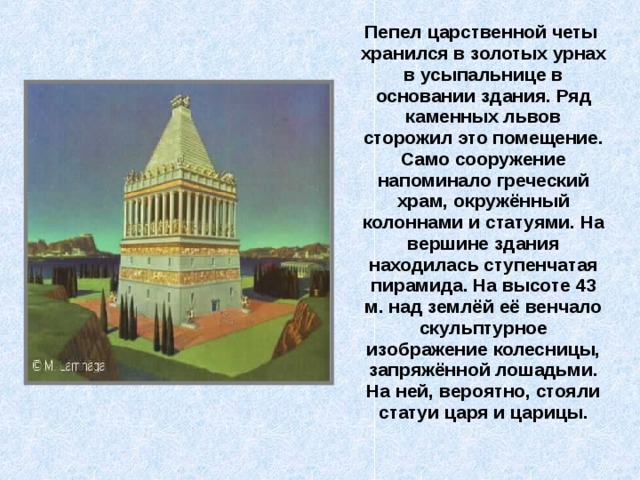  Пепел царственной четы хранился в золотых урнах в усыпальнице в основании здания. Ряд каменных львов сторожил это помещение. Само сооружение напоминало греческий храм, окружённый колоннами и статуями. На вершине здания находилась ступенчатая пирамида. На высоте 43 м. над землёй её венчало скульптурное изображение колесницы, запряжённой лошадьми. На ней, вероятно, стояли статуи царя и царицы. 