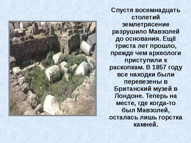  Спустя восемнадцать столетий землетрясение разрушило Мавзолей до основания. Ещё триста лет прошло, прежде чем археологи приступили к раскопкам. В 1857 году все находки были перевезены в Британский музей в Лондоне. Теперь на месте, где когда-то был Мавзолей, осталась лишь горстка камней. 
