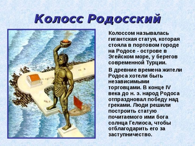 Колосс Родосский  Колоссом называлась гигантская статуя, которая стояла в портовом городе на Родосе  - острове в Эгейском море, у берегов современной Турции.  В древние времена жители Родоса хотели быть независимыми торговцами. В конце IV века до н. э. народ Родоса отпраздновал победу над греками. Люди решили построить статую почитаемого ими бога солнца Гелиоса, чтобы отблагодарить его за заступничество. 
