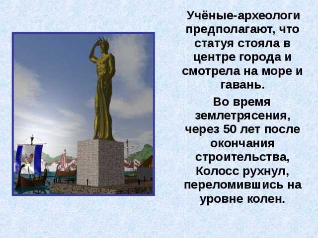  Учёные-археологи предполагают, что статуя стояла в центре города и смотрела на море и гавань.  Во время землетрясения, через 50 лет после окончания строительства, Колосс рухнул, переломившись на уровне колен. 