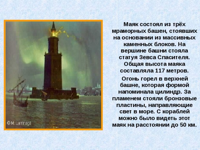  Маяк состоял из трёх мраморных башен, стоявших на основании из массивных каменных блоков. На вершине башни стояла статуя Зевса Спасителя. Общая высота маяка составляла 117 метров.  Огонь горел в верхней башне, которая формой напоминала цилиндр. За пламенем стояли бронзовые пластины, направляющие свет в море. С кораблей можно было видеть этот маяк на расстоянии до 50 км. 