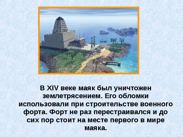  В XIV веке маяк был уничтожен землетрясением. Его обломки использовали при строительстве военного форта. Форт не раз перестраивался и до сих пор стоит на месте первого в мире маяка. 