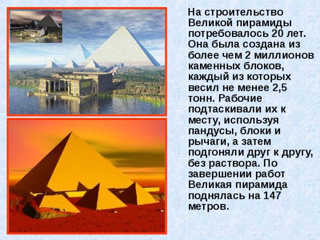  На строительство Великой пирамиды потребовалось 20 лет. Она была создана из более чем 2 миллионов каменных блоков, каждый из которых весил не менее 2,5 тонн. Рабочие подтаскивали их к месту, используя пандусы, блоки и рычаги, а затем подгоняли друг к другу, без раствора. По завершении работ Великая пирамида поднялась на 147 метров.  