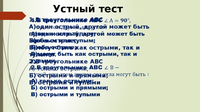 Устный тест В треугольнике АВС   А)один острый, другой может быть прямым или тупым; Б)оба острые; В)могут быть как острыми, так и тупыми. 2.В треугольнике АВС А) только острыми; Б) острыми и прямыми; В) острыми и тупыми 