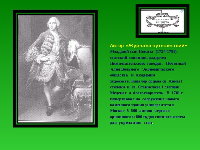 Автор «Журнала путешествий» Младший сын Никита (1724-1789), статский советник, владелец Нижнетагильских заводов. Почетный член Вольного Экономического общества и Академии художеств. Кавалер ордена св. Анны I степени и св. Станислава I степени. Меценат и благотворитель. В 1781 г. пожертвовал на сооружение нового каменного здания университета в Москве 5 500 листов черного аршинного и 800 пудов связного железа для укрепления стен . 