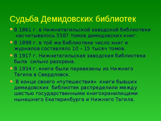 Судьба Демидовских библиотек В 1861 г. в Нижнетагильской заводской библиотеки насчитывалось 5587 томов демидовских книг. В 1898 г. в той же библиотеке число книг и журналов составляло 10 – 15 тысяч томов. В 1917 г. Нижнетагильская заводская библиотека была сильно разорена. В 1934 г. книги были перевезены из Нижнего Тагила в Свердловск.  В конце своего «путешествия» книги бывших демидовских библиотек распределили между шестью государственными книгохранилищами нынешнего Екатеринбурга и Нижнего Тагила. 