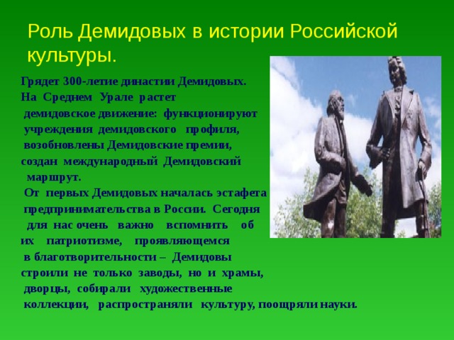 Роль Демидовых в истории Российской культуры. Грядет 300-летие династии Демидовых. На Среднем Урале растет  демидовское движение: функционируют  учреждения демидовского профиля,  возобновлены Демидовские премии, создан международный Демидовский  маршрут.  От первых Демидовых началась эстафета  предпринимательства в России. Сегодня  для нас очень важно вспомнить об их патриотизме, проявляющемся  в благотворительности – Демидовы строили не только заводы, но и храмы,  дворцы, собирали художественные  коллекции, распространяли культуру, поощряли науки. 