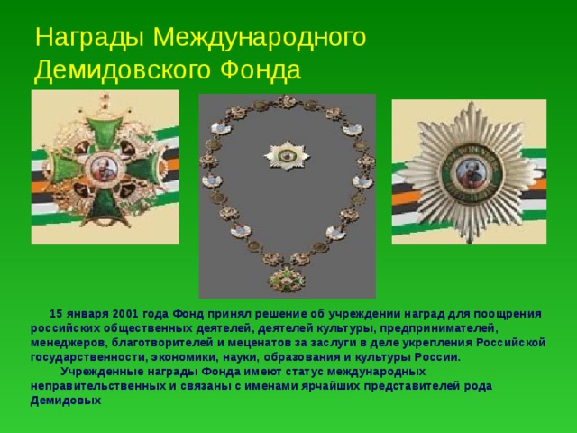 Награды Международного Демидовского Фонда .  15 января 2001 года Фонд принял решение об учреждении наград для поощрения российских общественных деятелей, деятелей культуры, предпринимателей, менеджеров, благотворителей и меценатов за заслуги в деле укрепления Российской государственности, экономики, науки, образования и культуры России.  Учрежденные награды Фонда имеют статус международных неправительственных и связаны с именами ярчайших представителей рода Демидовых 