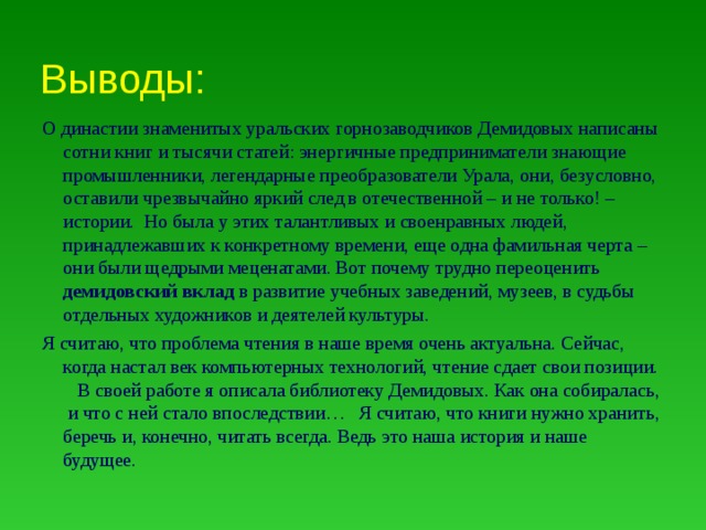 Выводы: О династии знаменитых уральских горнозаводчиков Демидовых написаны сотни книг и тысячи статей: энергичные предприниматели знающие промышленники, легендарные преобразователи Урала, они, безусловно, оставили чрезвычайно яркий след в отечественной – и не только! – истории. Но была у этих талантливых и своенравных людей, принадлежавших к конкретному времени, еще одна фамильная черта – они были щедрыми меценатами. Вот почему трудно переоценить демидовский вклад в развитие учебных заведений, музеев, в судьбы отдельных художников и деятелей культуры. Я считаю, что проблема чтения в наше время очень актуальна. Сейчас, когда настал век компьютерных технологий, чтение сдает свои позиции. В своей работе я описала библиотеку Демидовых. Как она собиралась, и что с ней стало впоследствии… Я считаю, что книги нужно хранить, беречь и, конечно, читать всегда. Ведь это наша история и наше будущее.   