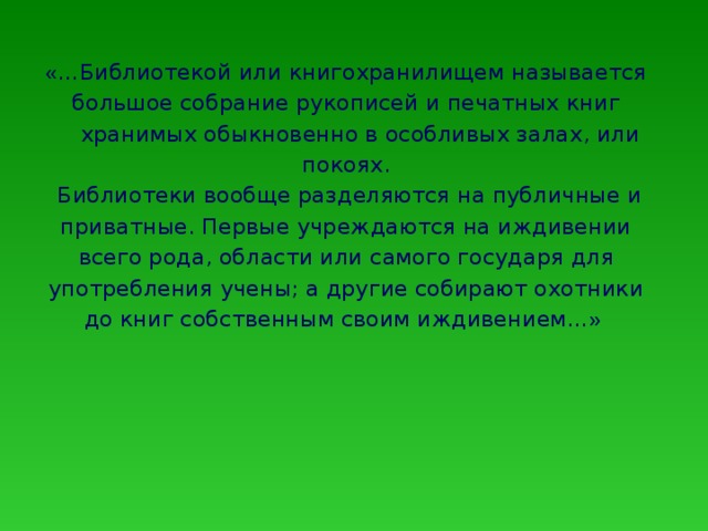 « …Библиотекой или книгохранилищем называется большое собрание рукописей и печатных книг  хранимых обыкновенно в особливых залах, или покоях.  Библиотеки вообще разделяются на публичные и приватные. Первые учреждаются на иждивении всего рода, области или самого государя для употребления учены; а другие собирают охотники до книг собственным своим иждивением… »  